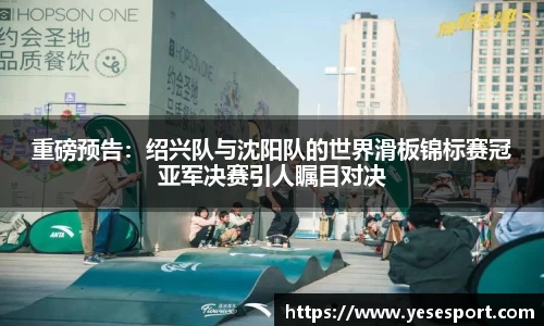 重磅预告：绍兴队与沈阳队的世界滑板锦标赛冠亚军决赛引人瞩目对决