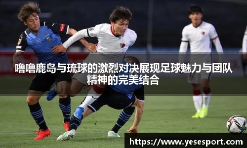 噜噜鹿岛与琉球的激烈对决展现足球魅力与团队精神的完美结合